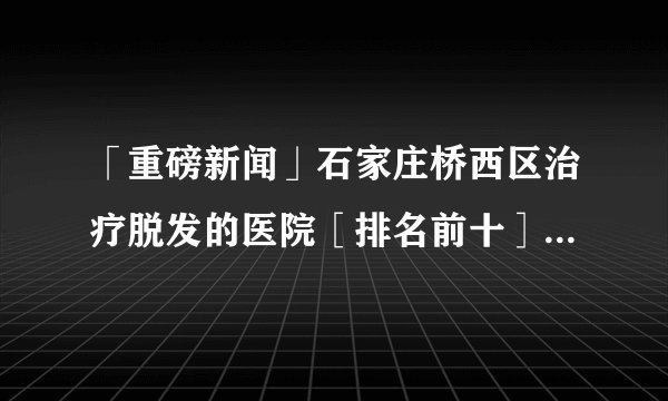 「重磅新闻」石家庄桥西区治疗脱发的医院［排名前十］经常脱发是怎么一回事