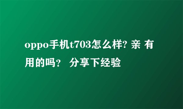 oppo手机t703怎么样? 亲 有用的吗？ 分享下经验