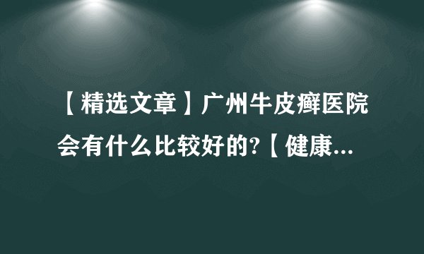 【精选文章】广州牛皮癣医院会有什么比较好的?【健康周报】牛皮癣的类型有什么