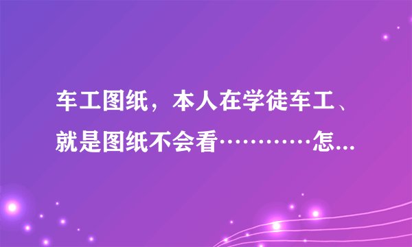 车工图纸，本人在学徒车工、就是图纸不会看…………怎么办啊、车工图纸容易看懂吗？我朋友说都是大同小...