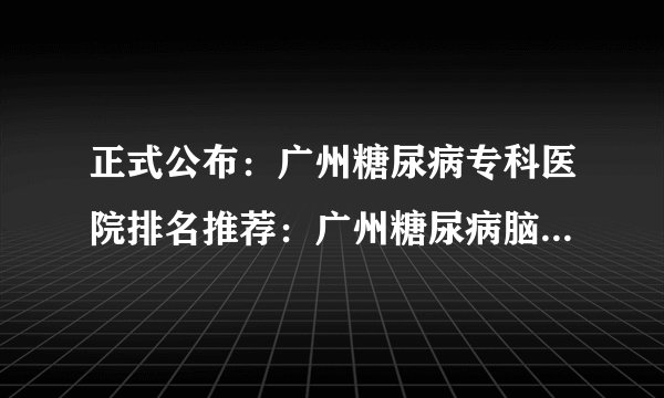 正式公布：广州糖尿病专科医院排名推荐：广州糖尿病脑梗治疗怎么样