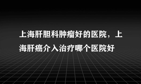 上海肝胆科肿瘤好的医院，上海肝癌介入治疗哪个医院好