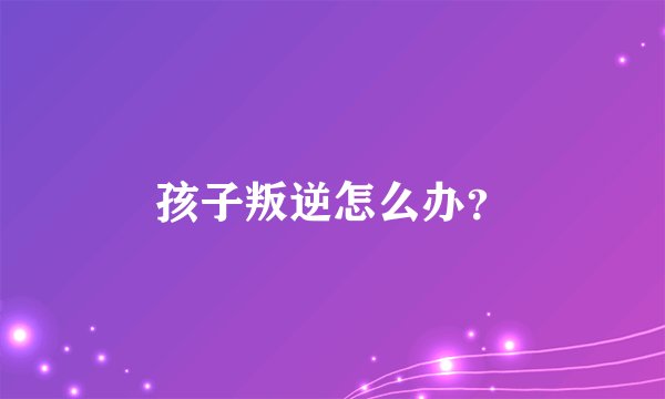 孩子叛逆怎么办？