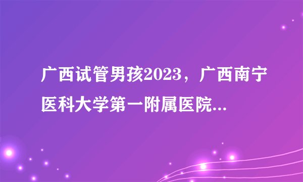 广西试管男孩2023，广西南宁医科大学第一附属医院做试管预约时间长吗