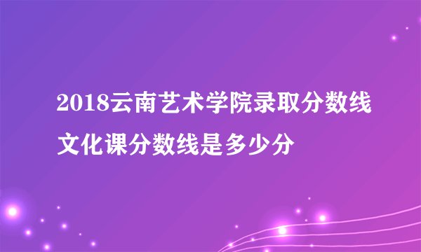 2018云南艺术学院录取分数线文化课分数线是多少分