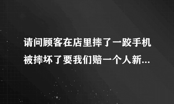 请问顾客在店里摔了一跤手机被摔坏了要我们赔一个人新的该怎么处理？