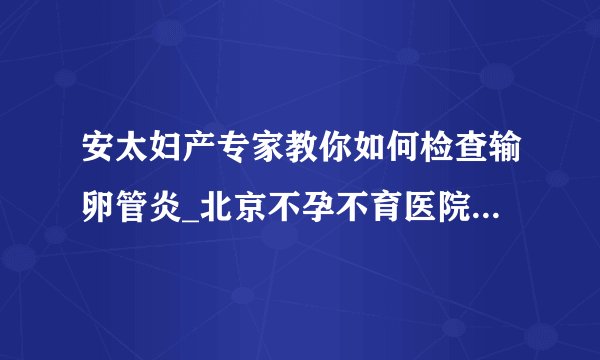 安太妇产专家教你如何检查输卵管炎_北京不孕不育医院排名_北京安太妇产医院