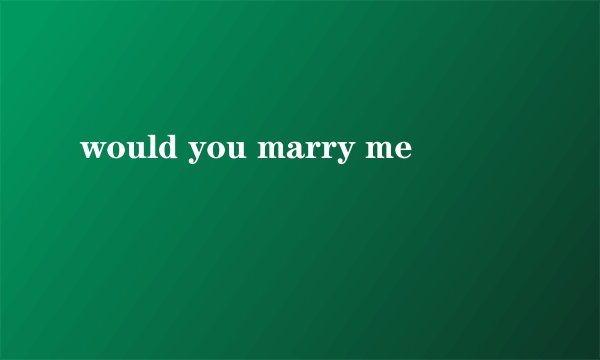 would you marry me