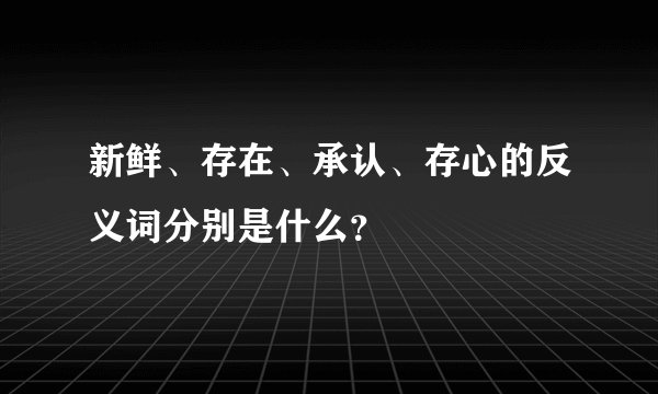 新鲜、存在、承认、存心的反义词分别是什么?