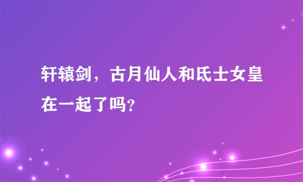 轩辕剑，古月仙人和氐士女皇在一起了吗？