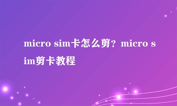 micro sim卡怎么剪？micro sim剪卡教程