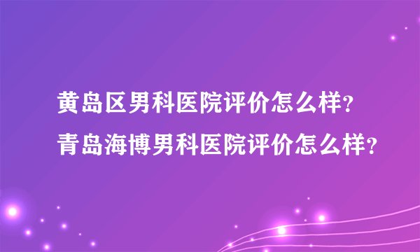 黄岛区男科医院评价怎么样?青岛海博男科医院评价怎么样?