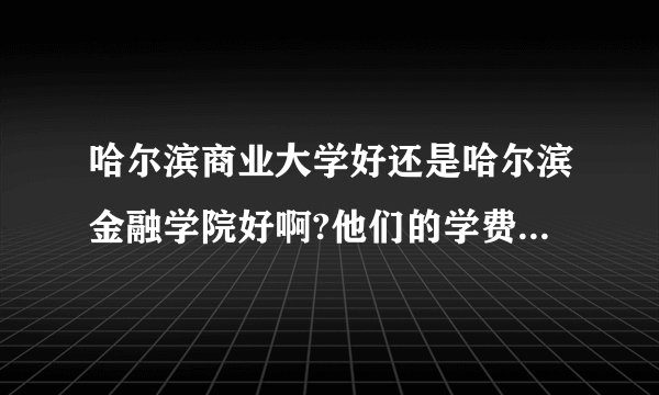 哈尔滨商业大学好还是哈尔滨金融学院好啊?他们的学费分别是多少？