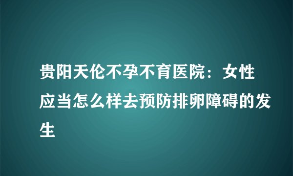 贵阳天伦不孕不育医院：女性应当怎么样去预防排卵障碍的发生