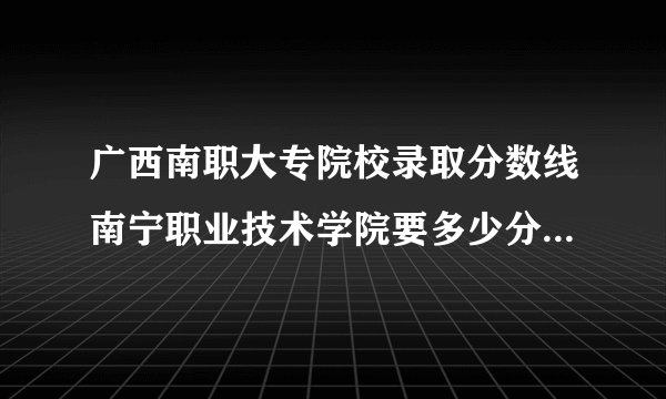 广西南职大专院校录取分数线南宁职业技术学院要多少分对口高考的