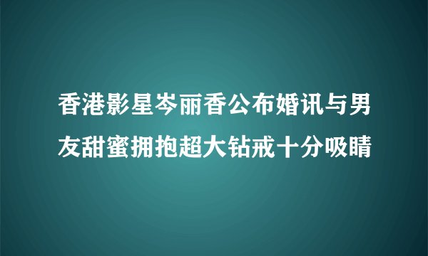香港影星岑丽香公布婚讯与男友甜蜜拥抱超大钻戒十分吸睛