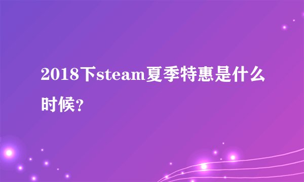 2018下steam夏季特惠是什么时候？