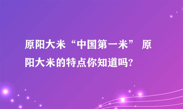 原阳大米“中国第一米” 原阳大米的特点你知道吗?