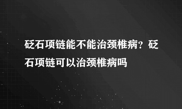 砭石项链能不能治颈椎病？砭石项链可以治颈椎病吗