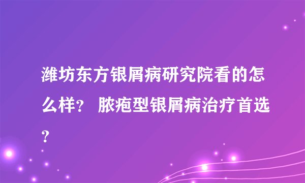 潍坊东方银屑病研究院看的怎么样？ 脓疱型银屑病治疗首选？