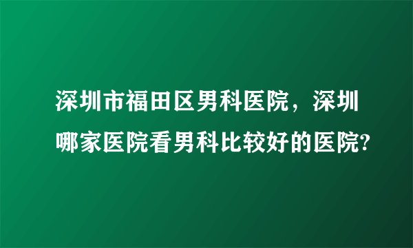 深圳市福田区男科医院，深圳哪家医院看男科比较好的医院?