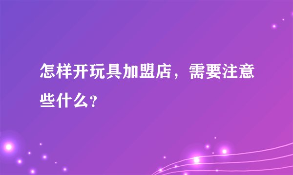 怎样开玩具加盟店，需要注意些什么？
