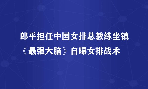郎平担任中国女排总教练坐镇《最强大脑》自曝女排战术