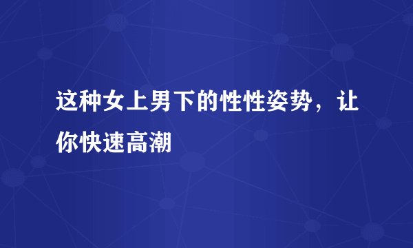 这种女上男下的性性姿势，让你快速高潮