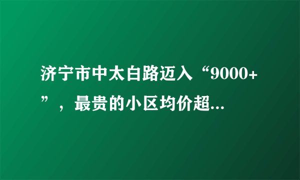 济宁市中太白路迈入“9000+”，最贵的小区均价超过1万/平
