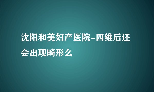 沈阳和美妇产医院-四维后还会出现畸形么