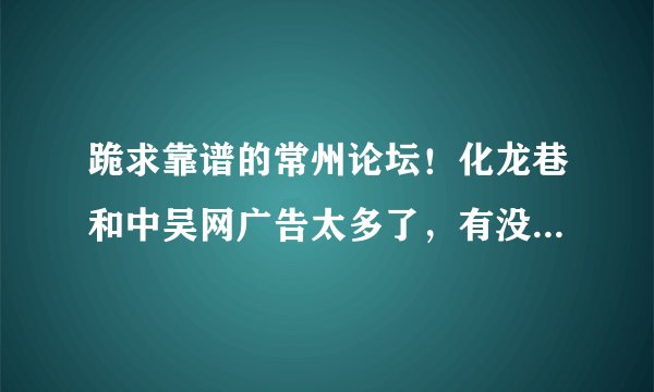 跪求靠谱的常州论坛！化龙巷和中吴网广告太多了，有没有清新一点的常州论坛？求好一点的常州本地论坛