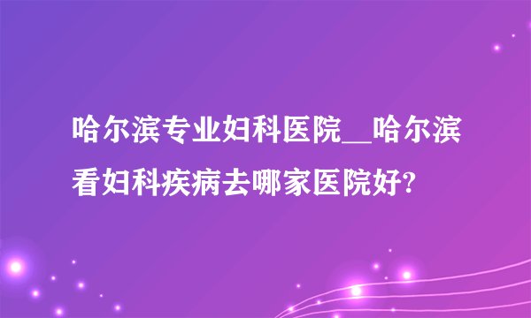 哈尔滨专业妇科医院__哈尔滨看妇科疾病去哪家医院好?