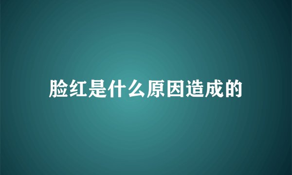 脸红是什么原因造成的