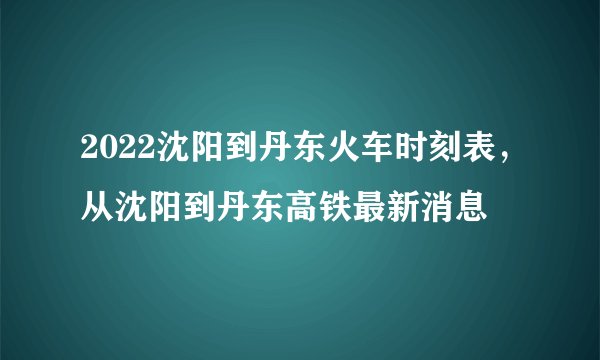 2022沈阳到丹东火车时刻表，从沈阳到丹东高铁最新消息