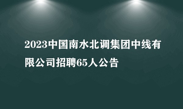 2023中国南水北调集团中线有限公司招聘65人公告