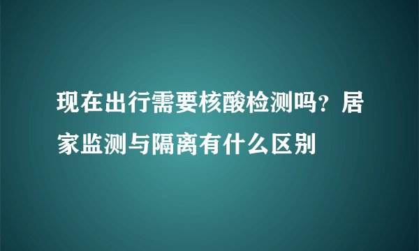 现在出行需要核酸检测吗？居家监测与隔离有什么区别