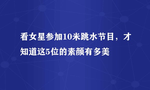 看女星参加10米跳水节目，才知道这5位的素颜有多美