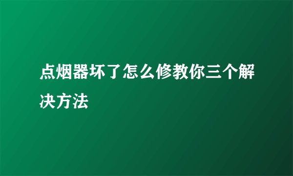 点烟器坏了怎么修教你三个解决方法