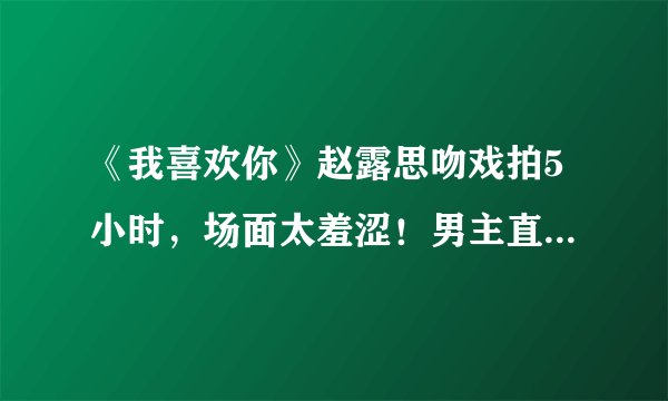 《我喜欢你》赵露思吻戏拍5小时，场面太羞涩！男主直接缺氧进医院