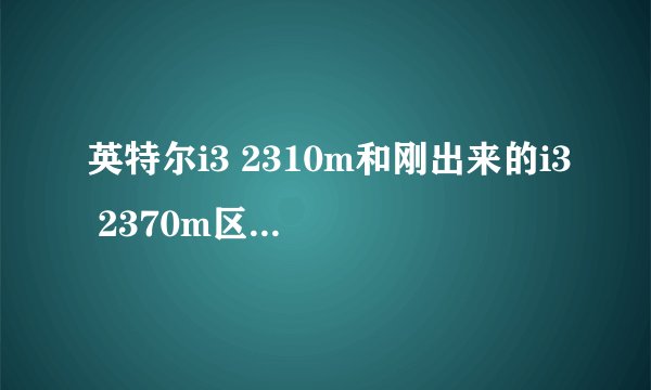 英特尔i3 2310m和刚出来的i3 2370m区别大吗？