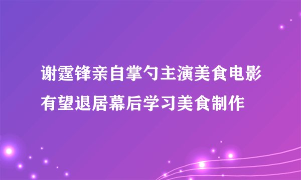 谢霆锋亲自掌勺主演美食电影有望退居幕后学习美食制作