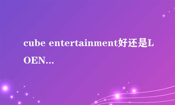 cube entertainment好还是LOEN Entertainment好？