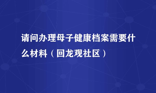 请问办理母子健康档案需要什么材料（回龙观社区）
