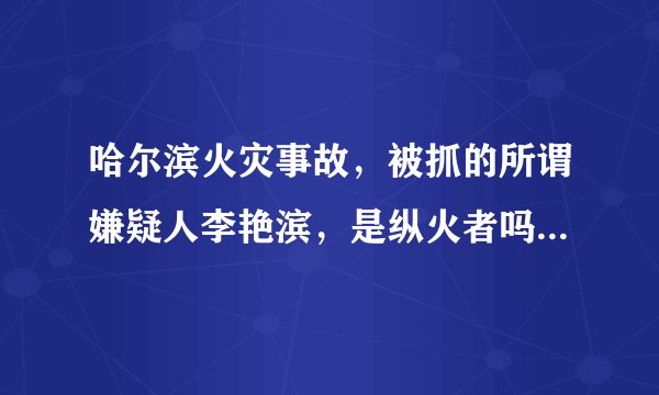 哈尔滨火灾事故，被抓的所谓嫌疑人李艳滨，是纵火者吗？具体责任多大，有了解的吗？