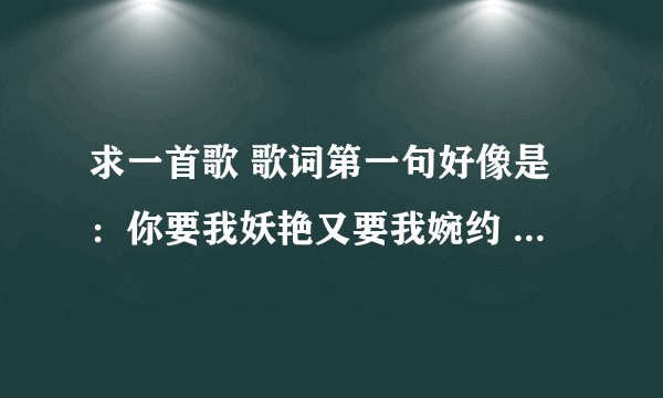 求一首歌 歌词第一句好像是：你要我妖艳又要我婉约 你要我高贵又要我骚野 你要我改变你要的完美...........