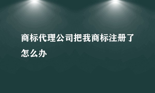 商标代理公司把我商标注册了怎么办