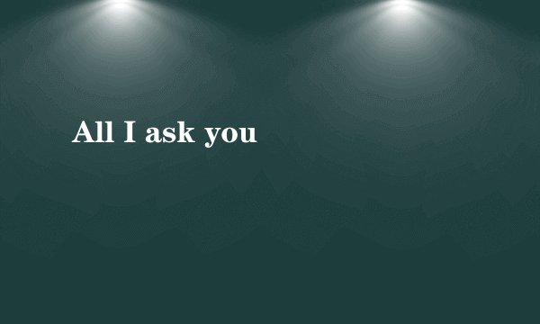 All I ask you