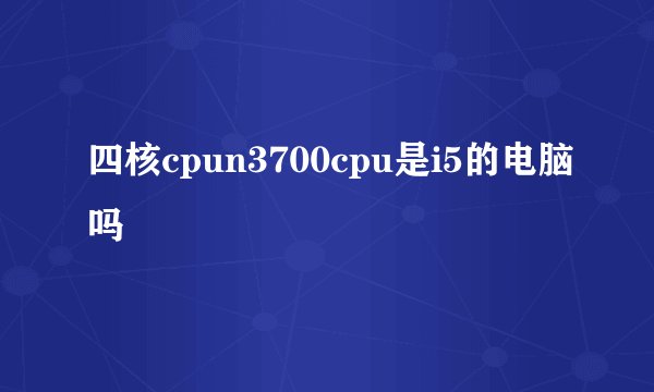 四核cpun3700cpu是i5的电脑吗