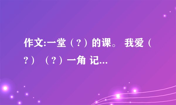 作文:一堂（?）的课。 我爱（?） （?）一角 记一位（?）的同学 （?）的爱 我学会了（?） （