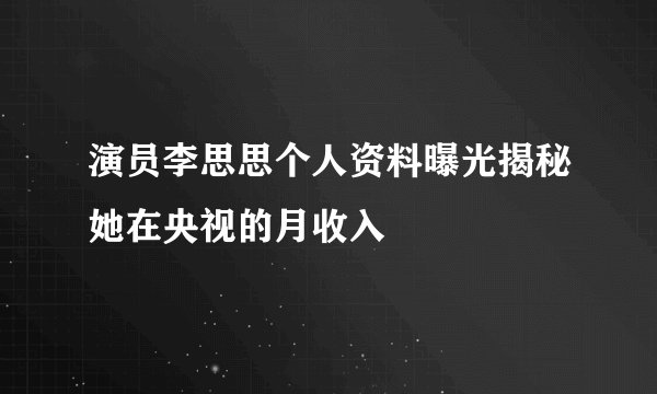 演员李思思个人资料曝光揭秘她在央视的月收入